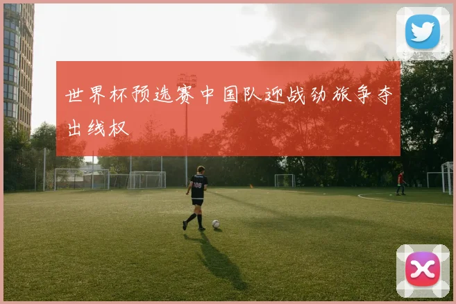 世界杯预选赛中国队迎战劲旅争夺出线权