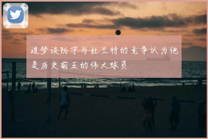 追梦谈防守与杜兰特的竞争认为他是历史前五的伟大球员
