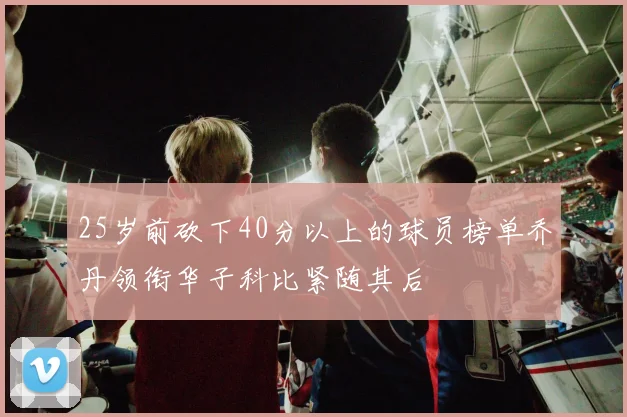 25岁前砍下40分以上的球员榜单乔丹领衔华子科比紧随其后