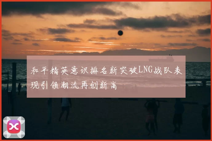 和平精英意识排名新突破LNG战队表现引领潮流再创新高