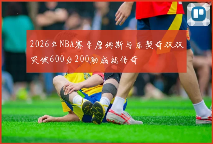 2026年NBA赛季詹姆斯与东契奇双双突破600分200助成就传奇