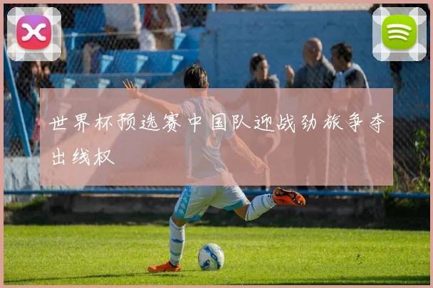 世界杯预选赛中国队迎战劲旅争夺出线权