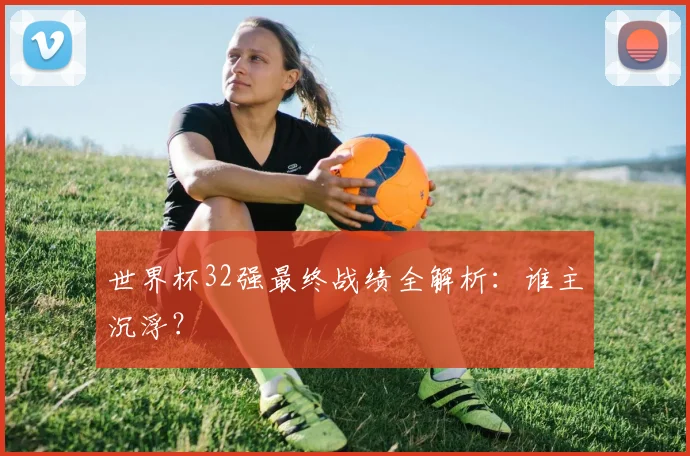 世界杯32强最终战绩全解析:谁主沉浮?