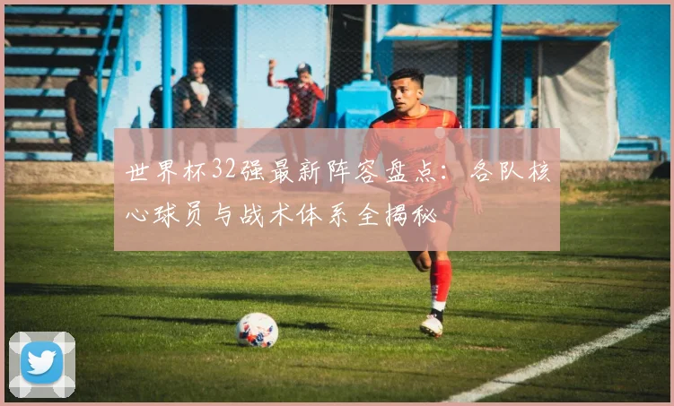 世界杯32强最新阵容盘点：各队核心球员与战术体系全揭秘
