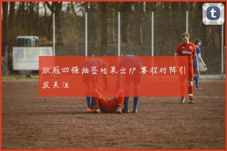 欧冠四强抽签结果出炉 赛程对阵引发关注