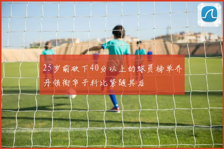 25岁前砍下40分以上的球员榜单乔丹领衔华子科比紧随其后