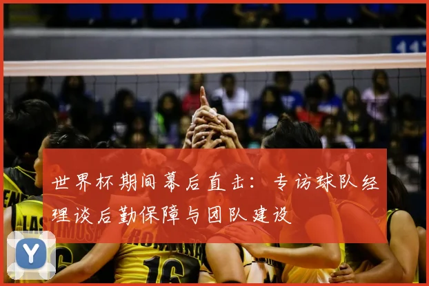世界杯期间幕后直击：专访球队经理谈后勤保障与团队建设