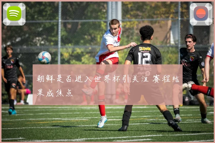 朝鲜是否进入世界杯引关注 赛程结果成焦点