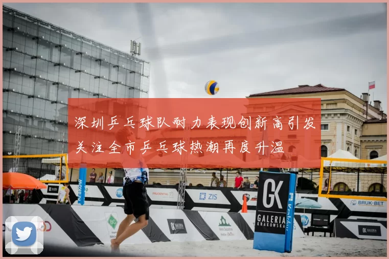 深圳乒乓球队耐力表现创新高引发关注全市乒乓球热潮再度升温