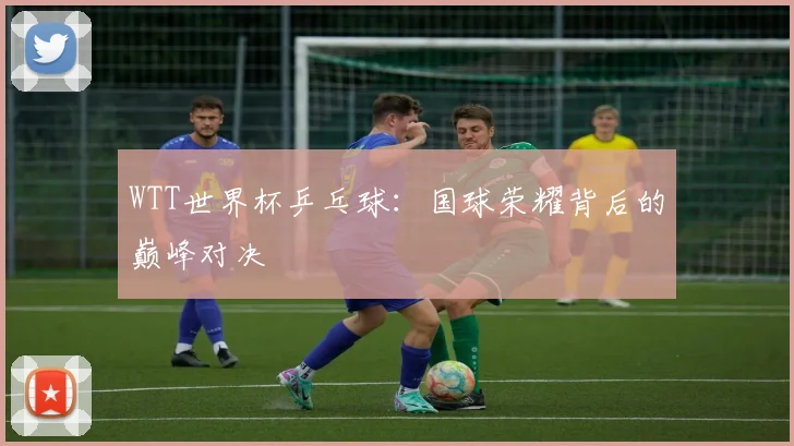 WTT世界杯乒乓球：国球荣耀背后的巅峰对决