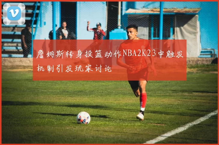 詹姆斯转身投篮动作NBA2K23中触发机制引发玩家讨论