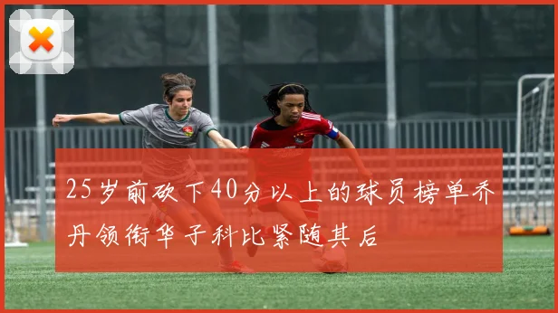 25岁前砍下40分以上的球员榜单乔丹领衔华子科比紧随其后