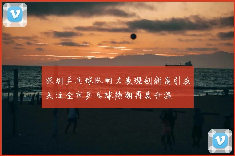 深圳乒乓球队耐力表现创新高引发关注全市乒乓球热潮再度升温