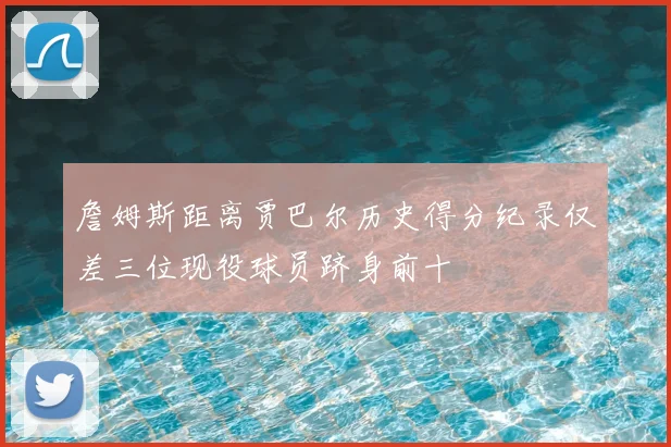 詹姆斯距离贾巴尔历史得分纪录仅差三位现役球员跻身前十