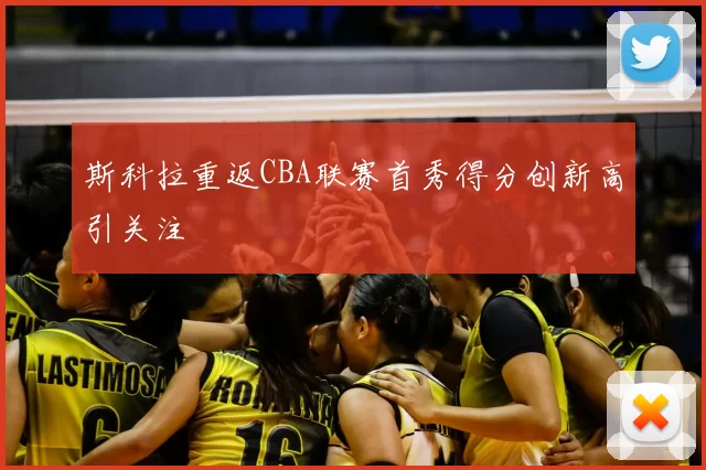 斯科拉重返CBA联赛首秀得分创新高引关注