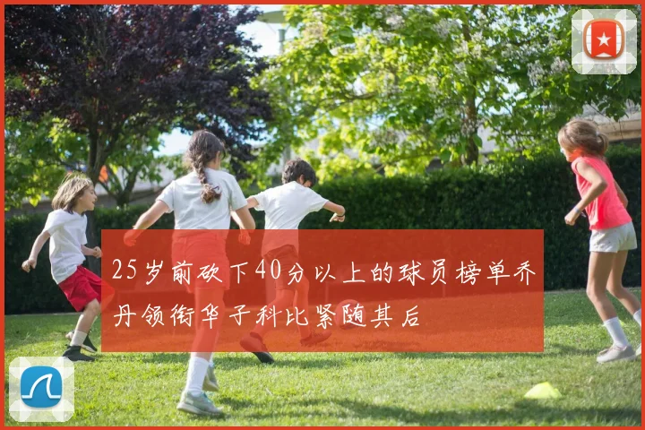 25岁前砍下40分以上的球员榜单乔丹领衔华子科比紧随其后