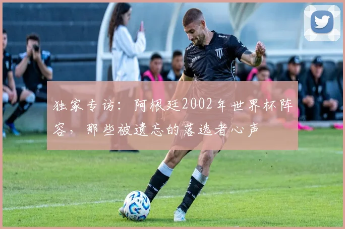 独家专访：阿根廷2002年世界杯阵容，那些被遗忘的落选者心声