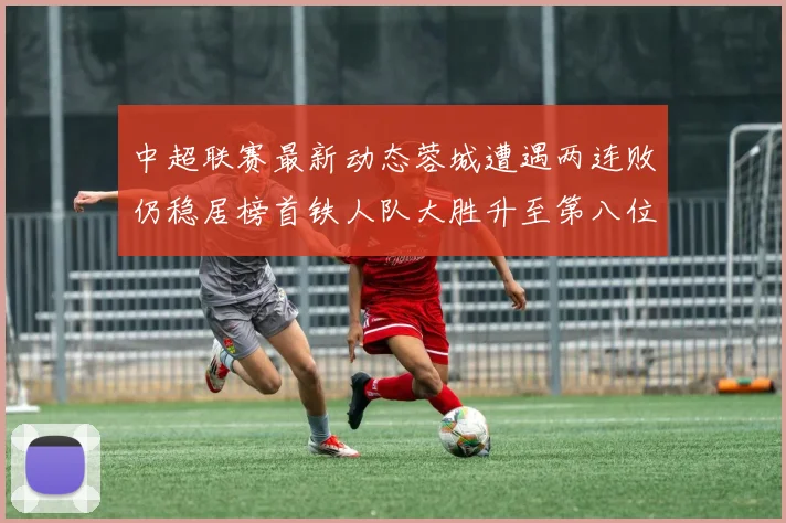 中超联赛最新动态蓉城遭遇两连败仍稳居榜首铁人队大胜升至第八位